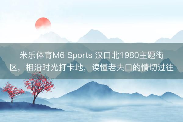 米乐体育M6 Sports 汉口北1980主题街区，相沿时光打卡地，读懂老夫口的情切过往