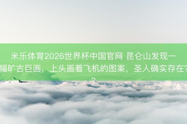 米乐体育2026世界杯中国官网 昆仑山发现一幅旷古巨画，上头画着飞机的图案，圣人确实存在？
