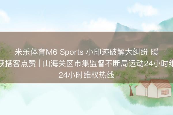 米乐体育M6 Sports 小印迹破解大纠纷 暖心维权获搭客点赞 | 山海关区市集监督不断局运动24小时维权热线