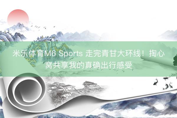 米乐体育M6 Sports 走完青甘大环线！掏心窝共享我的真确出行感受