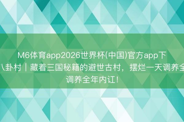 M6体育app2026世界杯(中国)官方app下载 诸葛八卦村｜藏着三国秘籍的避世古村，摆烂一天调养全年内讧！