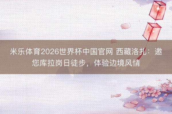 米乐体育2026世界杯中国官网 西藏洛扎：邀您库拉岗日徒步，体验边境风情