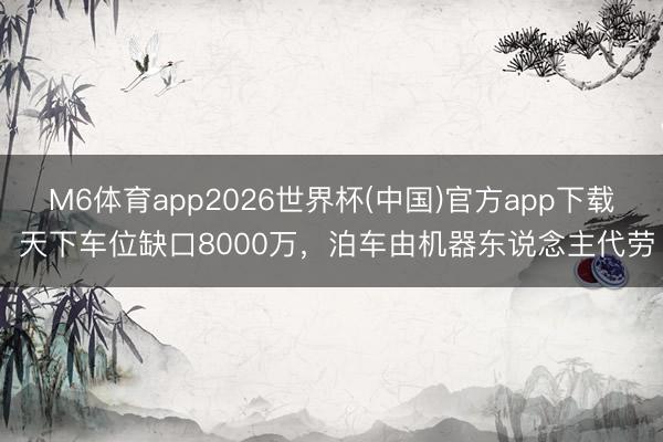 M6体育app2026世界杯(中国)官方app下载 天下车位缺口8000万，泊车由机器东说念主代劳