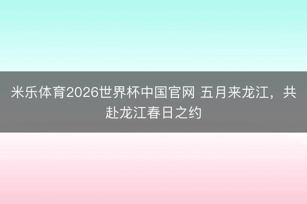 米乐体育2026世界杯中国官网 五月来龙江，共赴龙江春日之约