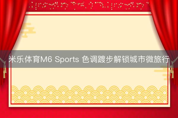 米乐体育M6 Sports 色调踱步解锁城市微旅行