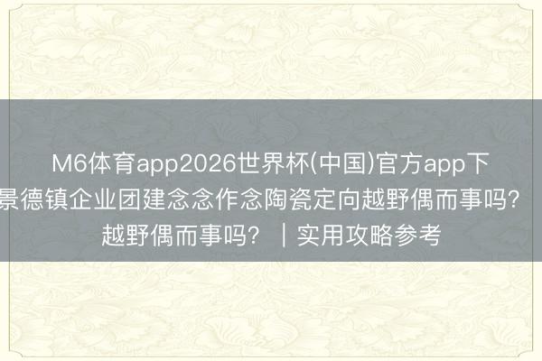 M6体育app2026世界杯(中国)官方app下载 2026年5月景德镇企业团建念念作念陶瓷定向越野偶而事吗？｜实用攻略参考