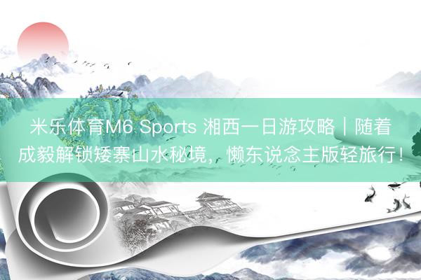 米乐体育M6 Sports 湘西一日游攻略｜随着成毅解锁矮寨山水秘境，懒东说念主版轻旅行！
