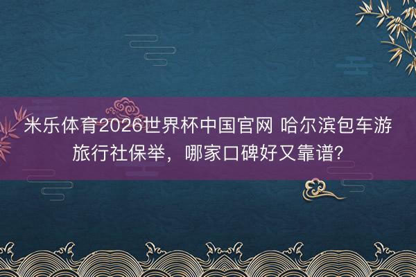米乐体育2026世界杯中国官网 哈尔滨包车游旅行社保举，哪家口碑好又靠谱？