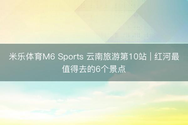 米乐体育M6 Sports 云南旅游第10站 | 红河最值得去的6个景点️