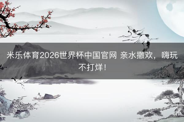 米乐体育2026世界杯中国官网 亲水撒欢,嗨玩不打烊!