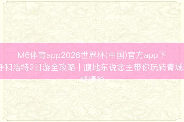 M6体育app2026世界杯(中国)官方app下载 呼和浩特2日游全攻略｜腹地东说念主带你玩转青城精华