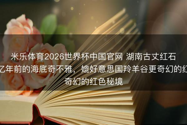 米乐体育2026世界杯中国官网 湖南古丈红石林：五亿年前的海底奇不雅，媲好意思国羚羊谷更奇幻的红色秘境