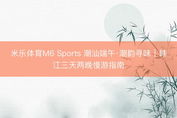 米乐体育M6 Sports 潮汕端午·潮韵寻味｜韩江三天两晚慢游指南
