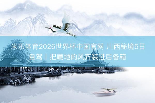 米乐体育2026世界杯中国官网 川西秘境5日自驾｜把藏地的风齐装进后备箱