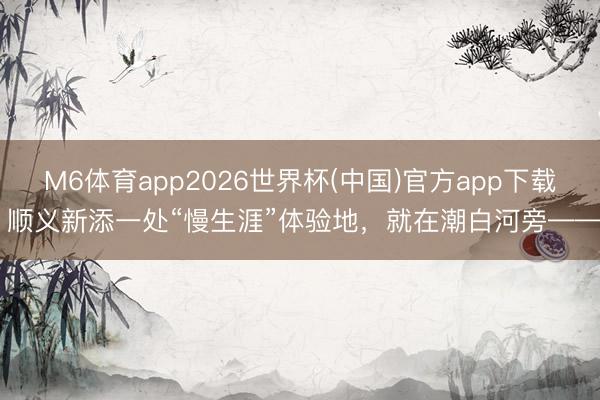 M6体育app2026世界杯(中国)官方app下载 顺义新添一处“慢生涯”体验地,就在潮白河旁——