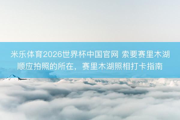 米乐体育2026世界杯中国官网 索要赛里木湖顺应拍照的所在，赛里木湖照相打卡指南