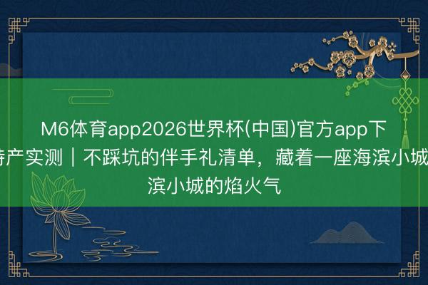 M6体育app2026世界杯(中国)官方app下载 日照特产实测｜不踩坑的伴手礼清单，藏着一座海滨小城的焰火气