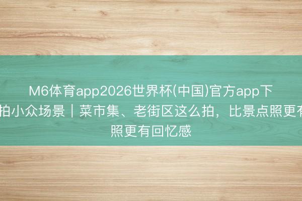M6体育app2026世界杯(中国)官方app下载 旅行拍小众场景｜菜市集、老街区这么拍，比景点照更有回忆感