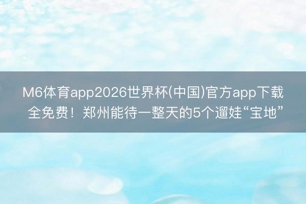 M6体育app2026世界杯(中国)官方app下载 全免费！郑州能待一整天的5个遛娃“宝地”