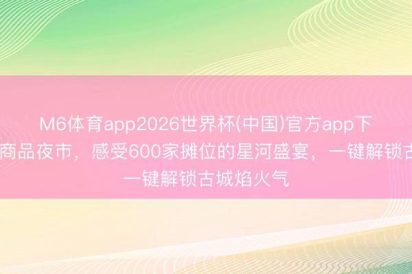M6体育app2026世界杯(中国)官方app下载 正定小商品夜市，感受600家摊位的星河盛宴，一键解锁古城焰火气