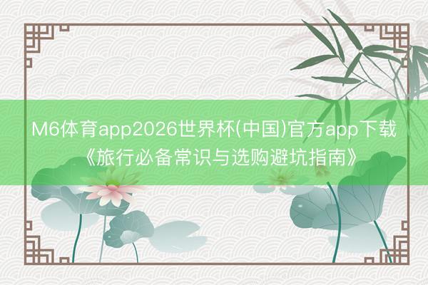 M6体育app2026世界杯(中国)官方app下载 《旅行必备常识与选购避坑指南》