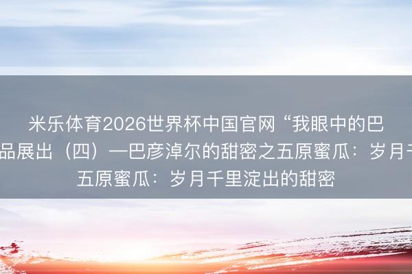 米乐体育2026世界杯中国官网 “我眼中的巴彦淖尔”搜集作品展出(四)—巴彦淖尔的甜密之五原蜜瓜:岁月千里淀出的甜密