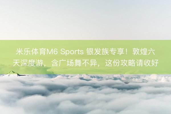 米乐体育M6 Sports 银发族专享！敦煌六天深度游，含广场舞不异，这份攻略请收好