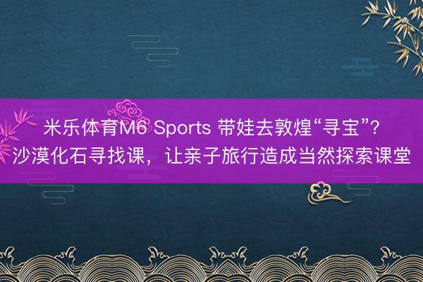 米乐体育M6 Sports 带娃去敦煌“寻宝”？沙漠化石寻找课，让亲子旅行造成当然探索课堂