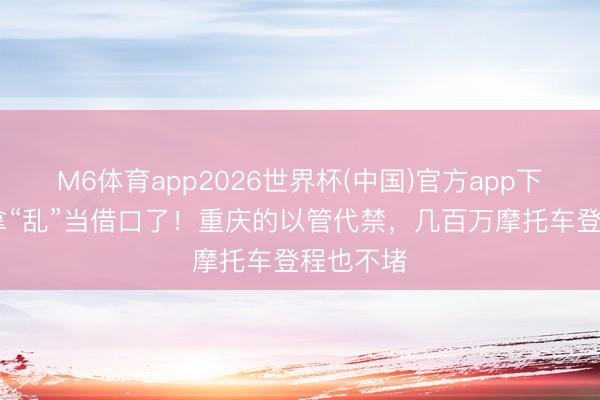 M6体育app2026世界杯(中国)官方app下载 别再拿“乱”当借口了！重庆的以管代禁，几百万摩托车登程也不堵