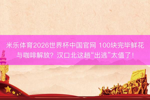 米乐体育2026世界杯中国官网 100块完毕鲜花与咖啡解放？汉口北这趟“出逃”太值了！