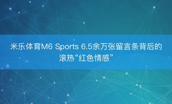 米乐体育M6 Sports 6.5余万张留言条背后的滚热“红色情感”