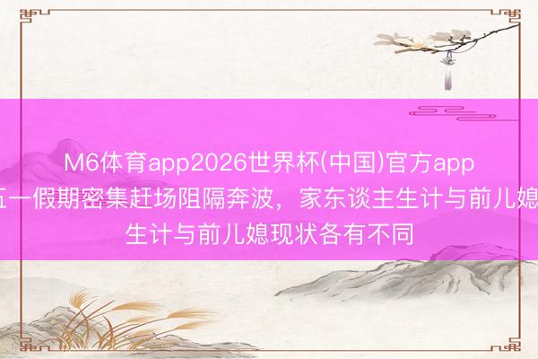 M6体育app2026世界杯(中国)官方app下载 大衣哥五一假期密集赶场阻隔奔波，家东谈主生计与前儿媳现状各有不同