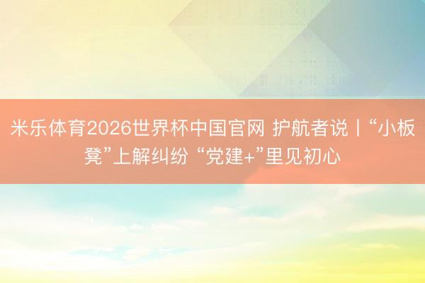 米乐体育2026世界杯中国官网 护航者说丨“小板凳”上解纠纷 “党建+”里见初心