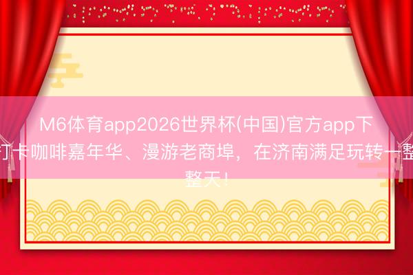 M6体育app2026世界杯(中国)官方app下载 打卡咖啡嘉年华、漫游老商埠，在济南满足玩转一整天！