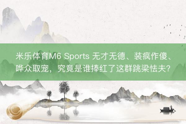 米乐体育M6 Sports 无才无德、装疯作傻、哗众取宠，究竟是谁捧红了这群跳梁怯夫？