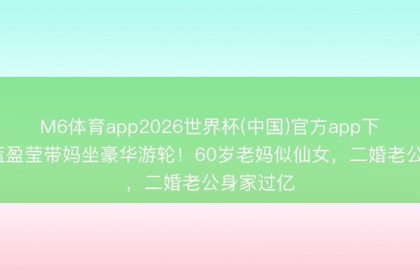 M6体育app2026世界杯(中国)官方app下载 35岁蓝盈莹带妈坐豪华游轮！60岁老妈似仙女，二婚老公身家过亿