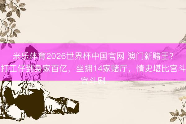 米乐体育2026世界杯中国官网 澳门新赌王？从打工仔到身家百亿，坐拥14家赌厅，情史堪比宫斗剧