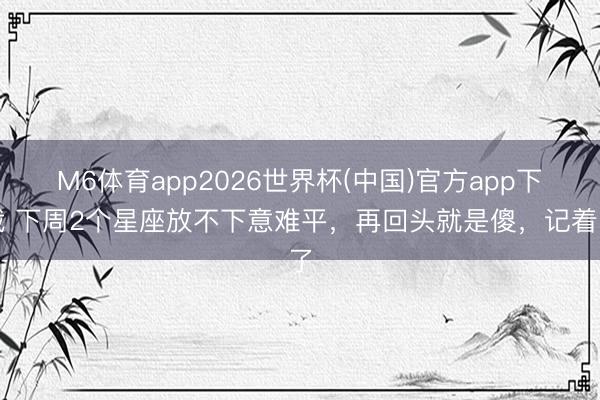 M6体育app2026世界杯(中国)官方app下载 下周2个星座放不下意难平，再回头就是傻，记着了