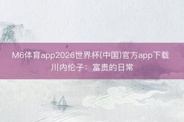 M6体育app2026世界杯(中国)官方app下载 川内伦子：富贵的日常