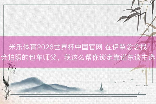 米乐体育2026世界杯中国官网 在伊犁念念找会拍照的包车师父，我这么帮你锁定靠谱东谈主选