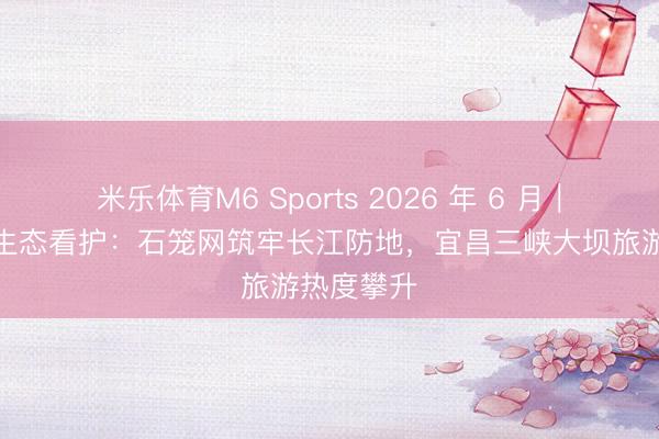 米乐体育M6 Sports 2026 年 6 月|三峡库区生态看护:石笼网筑牢长江防地,宜昌三峡大坝旅游热度攀升