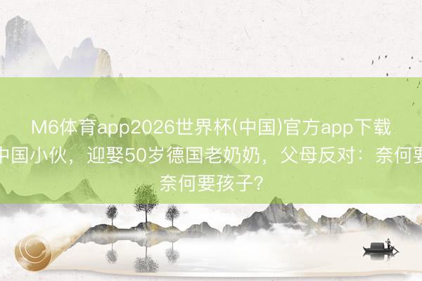 M6体育app2026世界杯(中国)官方app下载 28岁中国小伙，迎娶50岁德国老奶奶，父母反对：奈何要孩子？