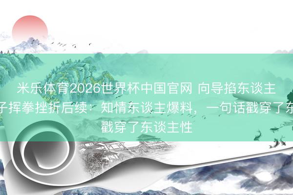 米乐体育2026世界杯中国官网 向导掐东谈主中被女子挥拳挫折后续：知情东谈主爆料，一句话戳穿了东谈主性