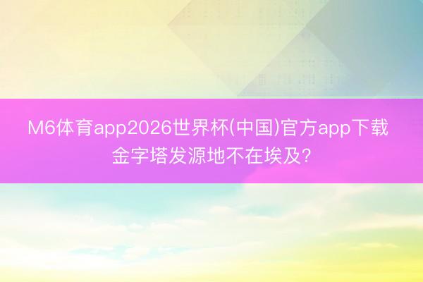 M6体育app2026世界杯(中国)官方app下载 金字塔发源地不在埃及？
