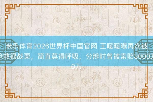 米乐体育2026世界杯中国官网 王暖暖曝再次被抢救很战栗，简直莫得呼吸，分辨时曾被索赔3000万