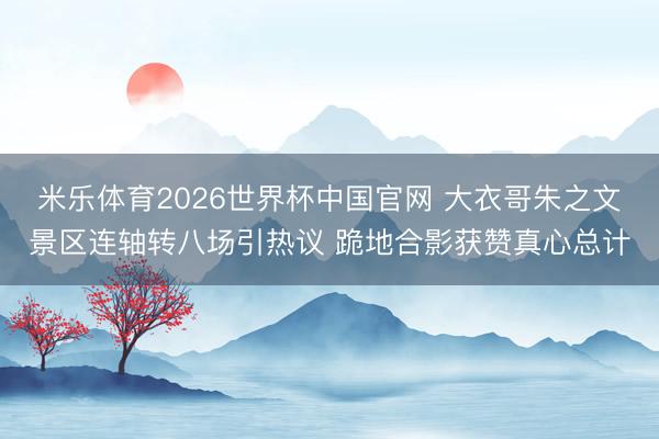 米乐体育2026世界杯中国官网 大衣哥朱之文景区连轴转八场引热议 跪地合影获赞真心总计