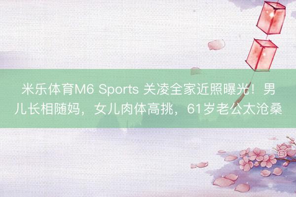 米乐体育M6 Sports 关凌全家近照曝光！男儿长相随妈，女儿肉体高挑，61岁老公太沧桑