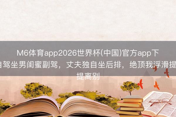 M6体育app2026世界杯(中国)官方app下载 自驾坐男闺蜜副驾，丈夫独自坐后排，绝顶我浮滑提离别