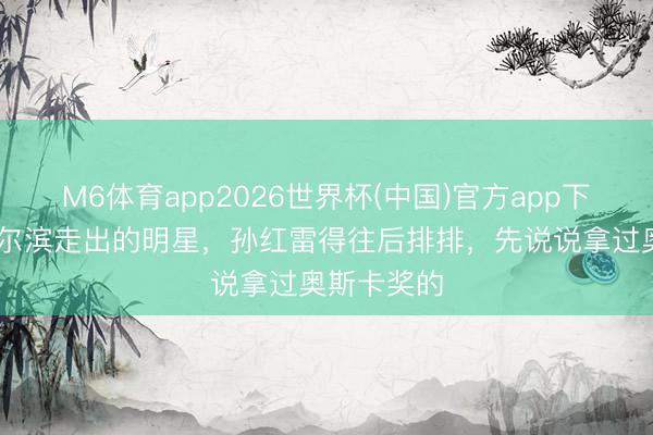 M6体育app2026世界杯(中国)官方app下载 若说哈尔滨走出的明星，孙红雷得往后排排，先说说拿过奥斯卡奖的