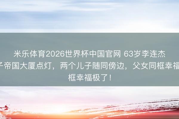 米乐体育2026世界杯中国官网 63岁李连杰带儿子帝国大厦点灯，两个儿子随同傍边，父女同框幸福极了！